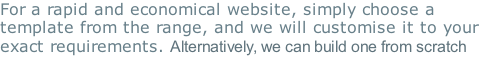 For a rapid and economical website, simply choose a template from the range, and we will customise it to your exact requirements. Alternatively, we can build one from scratch